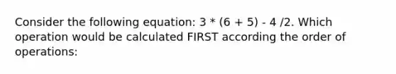 Consider the following equation: 3 * (6 + 5) - 4 /2. Which operation would be calculated FIRST according the order of operations: