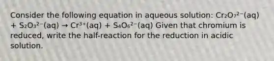 Consider the following equation in aqueous solution: Cr₂O₇²⁻(aq) + S₂O₃²⁻(aq) → Cr³⁺(aq) + S₄O₆²⁻(aq) Given that chromium is reduced, write the half-reaction for the reduction in acidic solution.