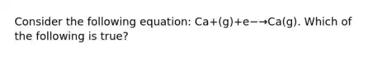 Consider the following equation: Ca+(g)+e−→Ca(g). Which of the following is true?