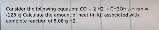 Consider the following equation: CO + 2 H2 → CH3OH △H rxn = -128 kJ Calculate the amount of heat (in kJ) associated with complete reaction of 8.08 g H2.