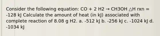 Consider the following equation: CO + 2 H2 → CH3OH △H rxn = -128 kJ Calculate the amount of heat (in kJ) associated with complete reaction of 8.08 g H2. a. -512 kJ b. -256 kJ c. -1024 kJ d. -1034 kJ