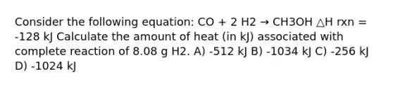 Consider the following equation: CO + 2 H2 → CH3OH △H rxn = -128 kJ Calculate the amount of heat (in kJ) associated with complete reaction of 8.08 g H2. A) -512 kJ B) -1034 kJ C) -256 kJ D) -1024 kJ