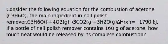 Consider the following equation for the combustion of acetone (C3H6O), the main ingredient in nail polish remover.C3H6O(l)+4O2(g)→3CO2(g)+3H2O(g)ΔHrxn=−1790 kJ. If a bottle of nail polish remover contains 160 g of acetone, how much heat would be released by its complete combustion?