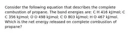 Consider the following equation that describes the complete combustion of propane. The bond energies are: C H 416 kJ/mol; C C 356 kJ/mol; O O 498 kJ/mol; C O 803 kJ/mol; H O 467 kJ/mol. Which is the net energy released on complete combustion of propane?