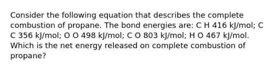 Consider the following equation that describes the complete combustion of propane. The bond energies are: C H 416 kJ/mol; C C 356 kJ/mol; O O 498 kJ/mol; C O 803 kJ/mol; H O 467 kJ/mol. Which is the net energy released on complete combustion of propane?