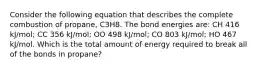 Consider the following equation that describes the complete combustion of propane, C3H8. The bond energies are: CH 416 kJ/mol; CC 356 kJ/mol; OO 498 kJ/mol; CO 803 kJ/mol; HO 467 kJ/mol. Which is the total amount of energy required to break all of the bonds in propane?