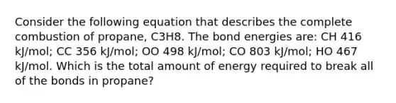 Consider the following equation that describes the complete combustion of propane, C3H8. The bond energies are: CH 416 kJ/mol; CC 356 kJ/mol; OO 498 kJ/mol; CO 803 kJ/mol; HO 467 kJ/mol. Which is the total amount of energy required to break all of the bonds in propane?