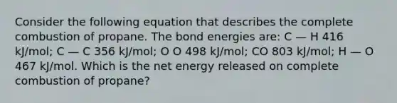 Consider the following equation that describes the complete combustion of propane. The bond energies are: C — H 416 kJ/mol; C — C 356 kJ/mol; O O 498 kJ/mol; CO 803 kJ/mol; H — O 467 kJ/mol. Which is the net energy released on complete combustion of propane?