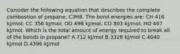 Consider the following equation that describes the complete combustion of propane, C3H8. The bond energies are: CH 416 kJ/mol; CC 356 kJ/mol; OO 498 kJ/mol; CO 803 kJ/mol; HO 467 kJ/mol. Which is the total amount of energy required to break all of the bonds in propane? A.712 kJ/mol B.3328 kJ/mol C.4040 kJ/mol D.4396 kJ/mol