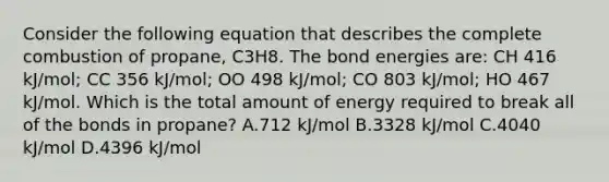 Consider the following equation that describes the complete combustion of propane, C3H8. The bond energies are: CH 416 kJ/mol; CC 356 kJ/mol; OO 498 kJ/mol; CO 803 kJ/mol; HO 467 kJ/mol. Which is the total amount of energy required to break all of the bonds in propane? A.712 kJ/mol B.3328 kJ/mol C.4040 kJ/mol D.4396 kJ/mol