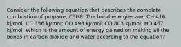 Consider the following equation that describes the complete combustion of propane, C3H8. The bond energies are: CH 416 kJ/mol; CC 356 kJ/mol; OO 498 kJ/mol; CO 803 kJ/mol; HO 467 kJ/mol. Which is the amount of energy gained on making all the bonds in carbon dioxide and water according to the equation?