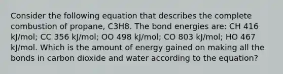 Consider the following equation that describes the complete combustion of propane, C3H8. The bond energies are: CH 416 kJ/mol; CC 356 kJ/mol; OO 498 kJ/mol; CO 803 kJ/mol; HO 467 kJ/mol. Which is the amount of energy gained on making all the bonds in carbon dioxide and water according to the equation?