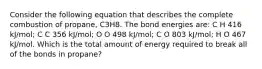 Consider the following equation that describes the complete combustion of propane, C3H8. The bond energies are: C H 416 kJ/mol; C C 356 kJ/mol; O O 498 kJ/mol; C O 803 kJ/mol; H O 467 kJ/mol. Which is the total amount of energy required to break all of the bonds in propane?