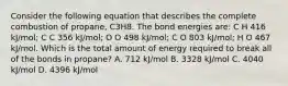 Consider the following equation that describes the complete combustion of propane, C3H8. The bond energies are: C H 416 kJ/mol; C C 356 kJ/mol; O O 498 kJ/mol; C O 803 kJ/mol; H O 467 kJ/mol. Which is the total amount of energy required to break all of the bonds in propane? A. 712 kJ/mol B. 3328 kJ/mol C. 4040 kJ/mol D. 4396 kJ/mol