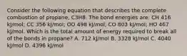 Consider the following equation that describes the complete combustion of propane, C3H8. The bond energies are: CH 416 kJ/mol; CC 356 kJ/mol; OO 498 kJ/mol; CO 803 kJ/mol; HO 467 kJ/mol. Which is the total amount of energy required to break all of the bonds in propane? A. 712 kJ/mol B. 3328 kJ/mol C. 4040 kJ/mol D. 4396 kJ/mol