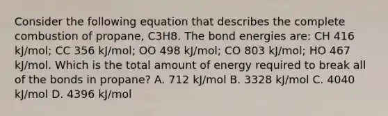 Consider the following equation that describes the complete combustion of propane, C3H8. The bond energies are: CH 416 kJ/mol; CC 356 kJ/mol; OO 498 kJ/mol; CO 803 kJ/mol; HO 467 kJ/mol. Which is the total amount of energy required to break all of the bonds in propane? A. 712 kJ/mol B. 3328 kJ/mol C. 4040 kJ/mol D. 4396 kJ/mol