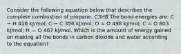 Consider the following equation below that describes the complete combustion of propane, C3H8 The bond energies are: C − H 416 kJ/mol; C − C 356 kJ/mol; O = O 498 kJ/mol; C = O 803 kJ/mol; H — O 467 kJ/mol. Which is the amount of energy gained on making all the bonds in carbon dioxide and water according to the equation?