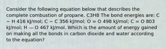 Consider the following equation below that describes the complete combustion of propane, C3H8 The bond energies are: C − H 416 kJ/mol; C − C 356 kJ/mol; O = O 498 kJ/mol; C = O 803 kJ/mol; H — O 467 kJ/mol. Which is the amount of energy gained on making all the bonds in carbon dioxide and water according to the equation?