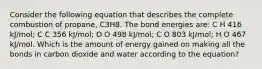 Consider the following equation that describes the complete combustion of propane, C3H8. The bond energies are: C H 416 kJ/mol; C C 356 kJ/mol; O O 498 kJ/mol; C O 803 kJ/mol; H O 467 kJ/mol. Which is the amount of energy gained on making all the bonds in carbon dioxide and water according to the equation?