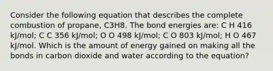 Consider the following equation that describes the complete combustion of propane, C3H8. The bond energies are: C H 416 kJ/mol; C C 356 kJ/mol; O O 498 kJ/mol; C O 803 kJ/mol; H O 467 kJ/mol. Which is the amount of energy gained on making all the bonds in carbon dioxide and water according to the equation?