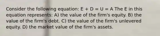 Consider the following equation: E + D = U = A The E in this equation represents: A) the value of the firm's equity. B) the value of the firm's debt. C) the value of the firm's unlevered equity. D) the market value of the firm's assets.