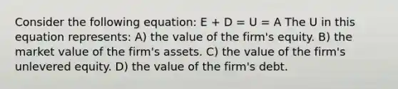 Consider the following equation: E + D = U = A The U in this equation represents: A) the value of the firm's equity. B) the market value of the firm's assets. C) the value of the firm's unlevered equity. D) the value of the firm's debt.