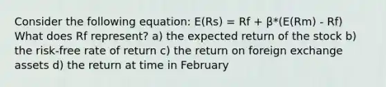 Consider the following equation: E(Rs) = Rf + β*(E(Rm) - Rf) What does Rf represent? a) the expected return of the stock b) the risk-free rate of return c) the return on foreign exchange assets d) the return at time in February