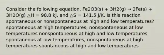 Consider the following equation. Fe2O3(s) + 3H2(g) → 2Fe(s) + 3H2O(g) △H = 98.8 kJ, and △S = 141.5 J/K. Is this reaction spontaneous or nonspontaneous at high and low temperatures? spontaneous at high temperatures, nonspontaneous at low temperatures nonspontaneous at high and low temperatures spontaneous at low temperatures, nonspontaneous at high temperatures spontaneous at high and low temperatures