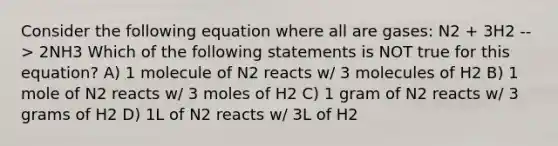 Consider the following equation where all are gases: N2 + 3H2 --> 2NH3 Which of the following statements is NOT true for this equation? A) 1 molecule of N2 reacts w/ 3 molecules of H2 B) 1 mole of N2 reacts w/ 3 moles of H2 C) 1 gram of N2 reacts w/ 3 grams of H2 D) 1L of N2 reacts w/ 3L of H2