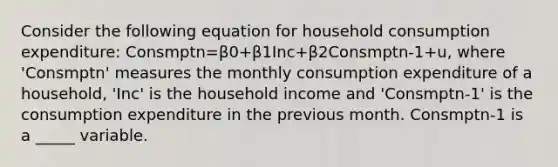 Consider the following equation for household consumption expenditure: Consmptn=β0+β1Inc+β2Consmptn-1+u, where 'Consmptn' measures the monthly consumption expenditure of a household, 'Inc' is the household income and 'Consmptn-1' is the consumption expenditure in the previous month. Consmptn-1 is a _____ variable.