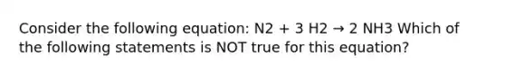 Consider the following equation: N2 + 3 H2 → 2 NH3 Which of the following statements is NOT true for this equation?