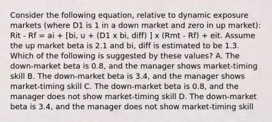 Consider the following equation, relative to dynamic exposure markets (where D1 is 1 in a down market and zero in up market): Rit - Rf = ai + [bi, u + (D1 x bi, diff) ] x (Rmt - Rf) + eit. Assume the up market beta is 2.1 and bi, diff is estimated to be 1.3. Which of the following is suggested by these values? A. The down-market beta is 0.8, and the manager shows market-timing skill B. The down-market beta is 3.4, and the manager shows market-timing skill C. The down-market beta is 0.8, and the manager does not show market-timing skill D. The down-market beta is 3.4, and the manager does not show market-timing skill