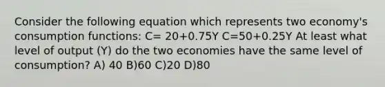 Consider the following equation which represents two economy's consumption functions: C= 20+0.75Y C=50+0.25Y At least what level of output (Y) do the two economies have the same level of consumption? A) 40 B)60 C)20 D)80