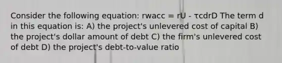 Consider the following equation: rwacc = rU - τcdrD The term d in this equation is: A) the project's unlevered cost of capital B) the project's dollar amount of debt C) the firm's unlevered cost of debt D) the project's debt-to-value ratio