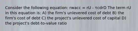 Consider the following equation: rwacc = rU - τcdrD The term rU in this equation is: A) the firm's unlevered cost of debt B) the firm's cost of debt C) the project's unlevered cost of capital D) the project's debt-to-value ratio