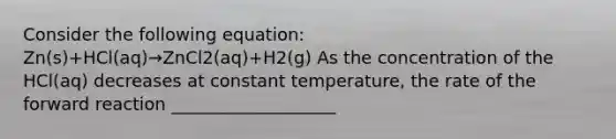 Consider the following equation: Zn(s)+HCl(aq)→ZnCl2(aq)+H2(g) As the concentration of the HCl(aq) decreases at constant temperature, the rate of the forward reaction ___________________