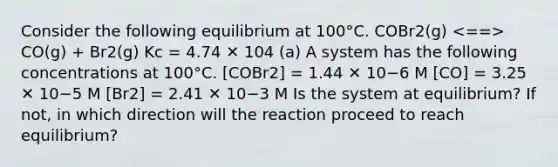 Consider the following equilibrium at 100°C. COBr2(g) CO(g) + Br2(g) Kc = 4.74 ✕ 104 (a) A system has the following concentrations at 100°C. [COBr2] = 1.44 ✕ 10−6 M [CO] = 3.25 ✕ 10−5 M [Br2] = 2.41 ✕ 10−3 M Is the system at equilibrium? If not, in which direction will the reaction proceed to reach equilibrium?