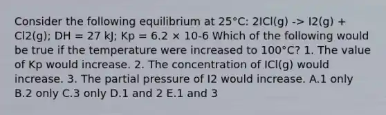 Consider the following equilibrium at 25°C: 2ICl(g) -> I2(g) + Cl2(g); DH = 27 kJ; Kp = 6.2 × 10-6 Which of the following would be true if the temperature were increased to 100°C? 1. The value of Kp would increase. 2. The concentration of ICl(g) would increase. 3. The partial pressure of I2 would increase. A.1 only B.2 only C.3 only D.1 and 2 E.1 and 3