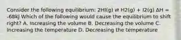 Consider the following equilibrium: 2HI(g) ⇄ H2(g) + I2(g) ∆H = -68kJ Which of the following would cause the equilibrium to shift right? A. Increasing the volume B. Decreasing the volume C. Increasing the temperature D. Decreasing the temperature