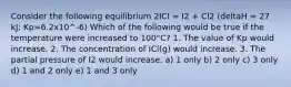 Consider the following equilibrium 2ICI = I2 + Cl2 (deltaH = 27 kJ; Kp=6.2x10^-6) Which of the following would be true if the temperature were increased to 100°C? 1. The value of Kp would increase. 2. The concentration of ICl(g) would increase. 3. The partial pressure of I2 would increase. a) 1 only b) 2 only c) 3 only d) 1 and 2 only e) 1 and 3 only