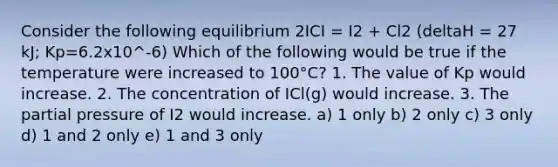 Consider the following equilibrium 2ICI = I2 + Cl2 (deltaH = 27 kJ; Kp=6.2x10^-6) Which of the following would be true if the temperature were increased to 100°C? 1. The value of Kp would increase. 2. The concentration of ICl(g) would increase. 3. The partial pressure of I2 would increase. a) 1 only b) 2 only c) 3 only d) 1 and 2 only e) 1 and 3 only