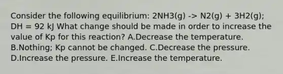 Consider the following equilibrium: 2NH3(g) -> N2(g) + 3H2(g); DH = 92 kJ What change should be made in order to increase the value of Kp for this reaction? A.Decrease the temperature. B.Nothing; Kp cannot be changed. C.Decrease the pressure. D.Increase the pressure. E.Increase the temperature.