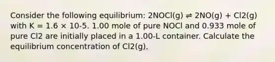 Consider the following equilibrium: 2NOCl(g) ⇌ 2NO(g) + Cl2(g) with K = 1.6 × 10-5. 1.00 mole of pure NOCl and 0.933 mole of pure Cl2 are initially placed in a 1.00-L container. Calculate the equilibrium concentration of Cl2(g).