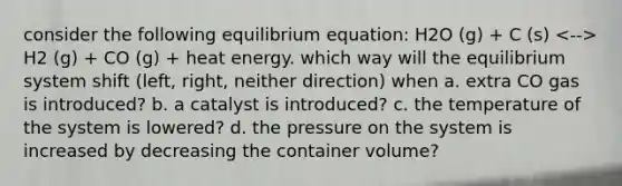 consider the following equilibrium equation: H2O (g) + C (s) H2 (g) + CO (g) + heat energy. which way will the equilibrium system shift (left, right, neither direction) when a. extra CO gas is introduced? b. a catalyst is introduced? c. the temperature of the system is lowered? d. the pressure on the system is increased by decreasing the container volume?