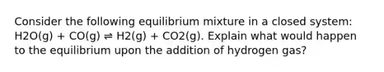 Consider the following equilibrium mixture in a closed system: H2O(g) + CO(g) ⇌ H2(g) + CO2(g). Explain what would happen to the equilibrium upon the addition of hydrogen gas?