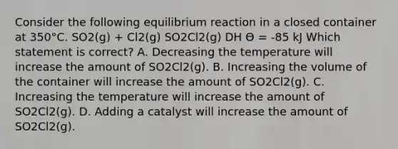 Consider the following equilibrium reaction in a closed container at 350°C. SO2(g) + Cl2(g) SO2Cl2(g) DH Ө = -85 kJ Which statement is correct? A. Decreasing the temperature will increase the amount of SO2Cl2(g). B. Increasing the volume of the container will increase the amount of SO2Cl2(g). C. Increasing the temperature will increase the amount of SO2Cl2(g). D. Adding a catalyst will increase the amount of SO2Cl2(g).