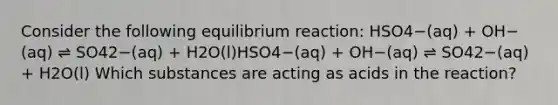 Consider the following equilibrium reaction: HSO4−(aq) + OH−(aq) ⇌ SO42−(aq) + H2O(l)HSO4−(aq) + OH−(aq) ⇌ SO42−(aq) + H2O(l) Which substances are acting as acids in the reaction?