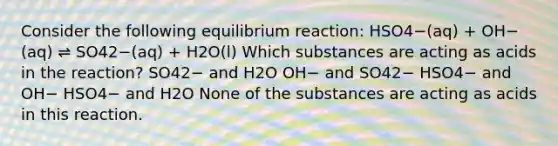 Consider the following equilibrium reaction: HSO4−(aq) + OH−(aq) ⇌ SO42−(aq) + H2O(l) Which substances are acting as acids in the reaction? SO42− and H2O OH− and SO42− HSO4− and OH− HSO4− and H2O None of the substances are acting as acids in this reaction.