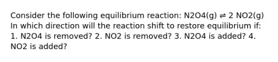 Consider the following equilibrium reaction: N2O4(g) ⇌ 2 NO2(g) In which direction will the reaction shift to restore equilibrium if: 1. N2O4 is removed? 2. NO2 is removed? 3. N2O4 is added? 4. NO2 is added?