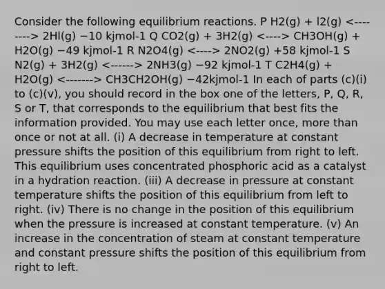 Consider the following equilibrium reactions. P H2(g) + l2(g) 2Hl(g) −10 kjmol-1 Q CO2(g) + 3H2(g) CH3OH(g) + H2O(g) −49 kjmol-1 R N2O4(g) 2NO2(g) +58 kjmol-1 S N2(g) + 3H2(g) 2NH3(g) −92 kjmol-1 T C2H4(g) + H2O(g) CH3CH2OH(g) −42kjmol-1 In each of parts (c)(i) to (c)(v), you should record in the box one of the letters, P, Q, R, S or T, that corresponds to the equilibrium that best fits the information provided. You may use each letter once, more than once or not at all. (i) A decrease in temperature at constant pressure shifts the position of this equilibrium from right to left. This equilibrium uses concentrated phosphoric acid as a catalyst in a hydration reaction. (iii) A decrease in pressure at constant temperature shifts the position of this equilibrium from left to right. (iv) There is no change in the position of this equilibrium when the pressure is increased at constant temperature. (v) An increase in the concentration of steam at constant temperature and constant pressure shifts the position of this equilibrium from right to left.